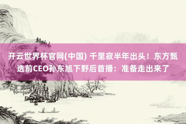 开云世界杯官网(中国) 千里寂半年出头！东方甄选前CEO孙东旭下野后首播：准备走出来了
