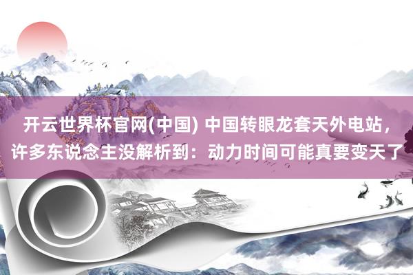 开云世界杯官网(中国) 中国转眼龙套天外电站,许多东说念主没解析到:动力时间可能真要变天了
