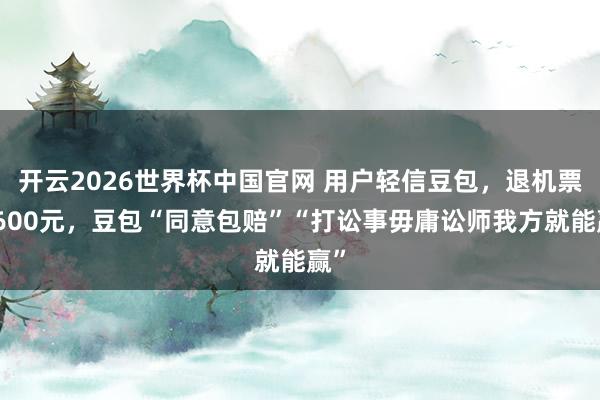 开云2026世界杯中国官网 用户轻信豆包，退机票亏600元，豆包“同意包赔”“打讼事毋庸讼师我方就能赢”