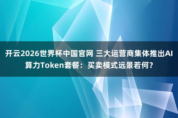 开云2026世界杯中国官网 三大运营商集体推出AI算力Token套餐：买卖模式远景若何？