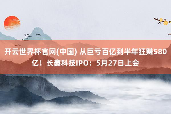 开云世界杯官网(中国) 从巨亏百亿到半年狂赚580亿！长鑫科技IPO：5月27日上会