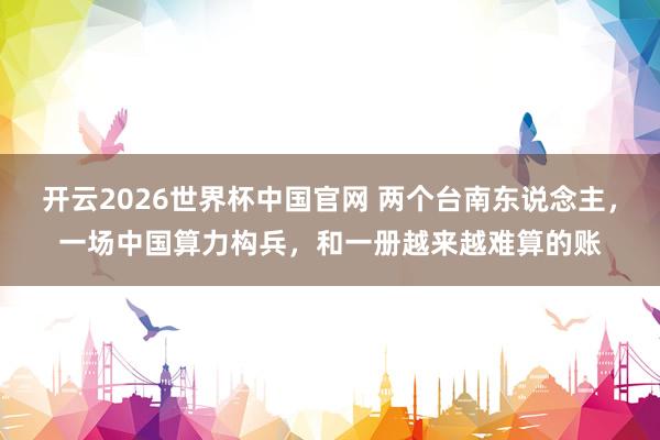 开云2026世界杯中国官网 两个台南东说念主，一场中国算力构兵，和一册越来越难算的账