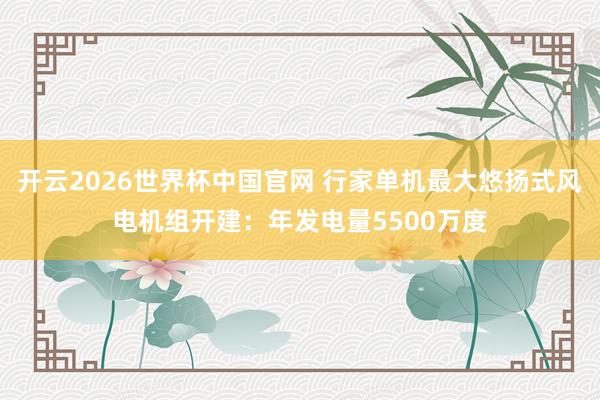开云2026世界杯中国官网 行家单机最大悠扬式风电机组开建：年发电量5500万度