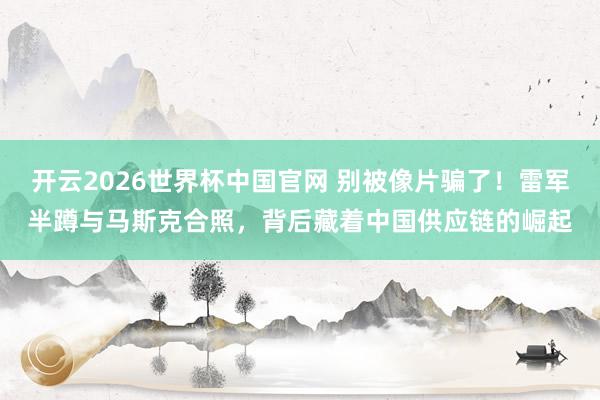 开云2026世界杯中国官网 别被像片骗了！雷军半蹲与马斯克合照，背后藏着中国供应链的崛起