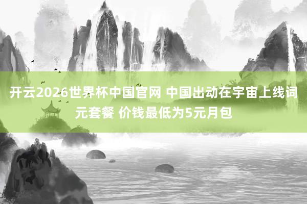 开云2026世界杯中国官网 中国出动在宇宙上线词元套餐 价钱最低为5元月包