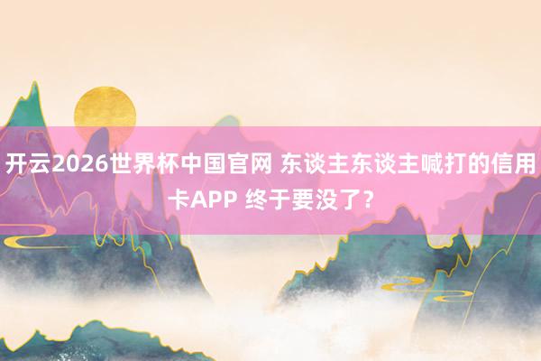 开云2026世界杯中国官网 东谈主东谈主喊打的信用卡APP 终于要没了？