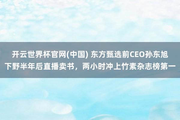 开云世界杯官网(中国) 东方甄选前CEO孙东旭下野半年后直播卖书，两小时冲上竹素杂志榜第一