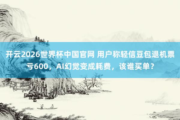 开云2026世界杯中国官网 用户称轻信豆包退机票亏600，AI幻觉变成耗费，该谁买单？