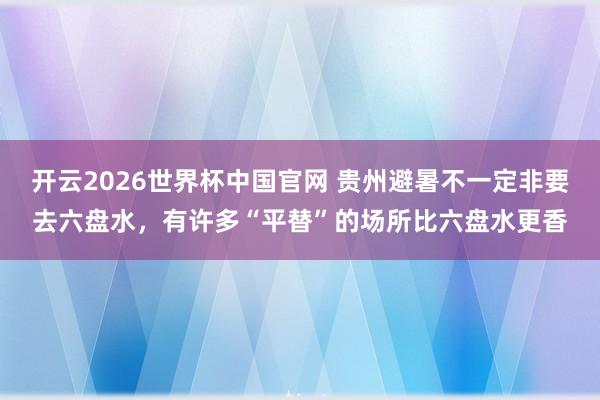 开云2026世界杯中国官网 贵州避暑不一定非要去六盘水，有许多“平替”的场所比六盘水更香