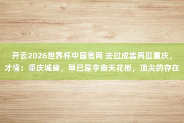 开云2026世界杯中国官网 去过成皆再逛重庆，才懂：重庆城建，早已是宇宙天花板，顶尖的存在