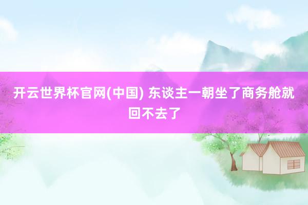 开云世界杯官网(中国) 东谈主一朝坐了商务舱就回不去了