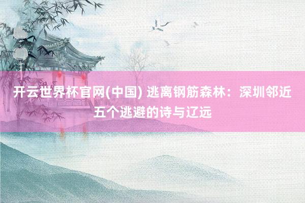 开云世界杯官网(中国) 逃离钢筋森林：深圳邻近五个逃避的诗与辽远