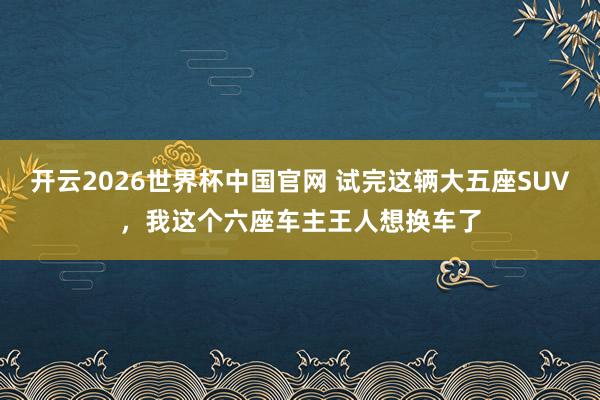 开云2026世界杯中国官网 试完这辆大五座SUV，我这个六座车主王人想换车了