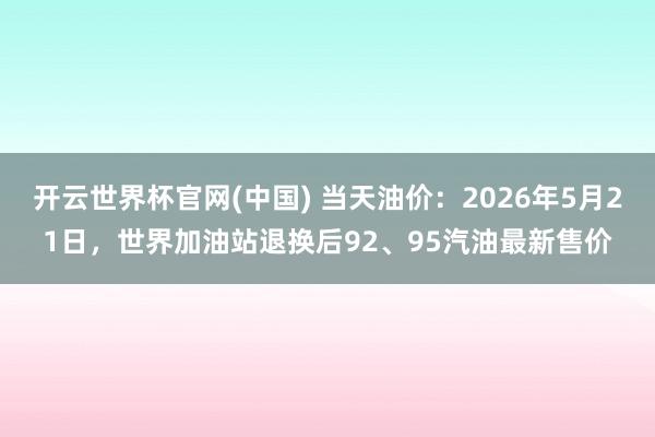 开云世界杯官网(中国) 当天油价：2026年5月21日，世界加油站退换后92、95汽油最新售价