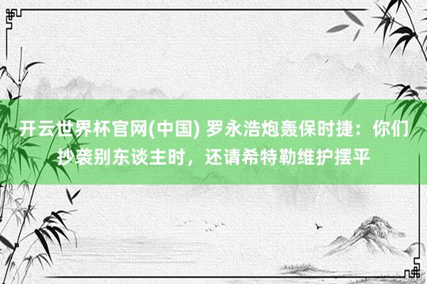 开云世界杯官网(中国) 罗永浩炮轰保时捷：你们抄袭别东谈主时，还请希特勒维护摆平