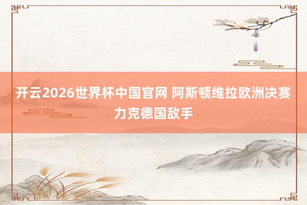 开云2026世界杯中国官网 阿斯顿维拉欧洲决赛力克德国敌手