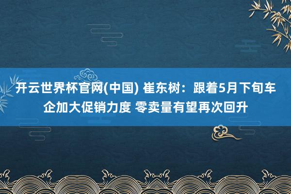 开云世界杯官网(中国) 崔东树:跟着5月下旬车企加大促销力度 零卖量有望再次回升