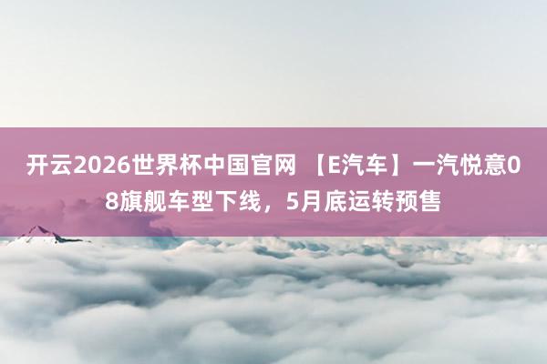 开云2026世界杯中国官网 【E汽车】一汽悦意08旗舰车型下线，5月底运转预售