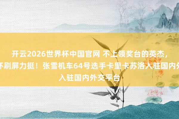 开云2026世界杯中国官网 不上领奖台的英杰，车迷关怀刷屏力挺！张雪机车64号选手卡里卡苏洛入驻国内外交平台