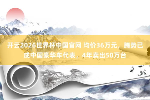 开云2026世界杯中国官网 均价36万元，腾势已成中国豪华车代表，4年卖出50万台