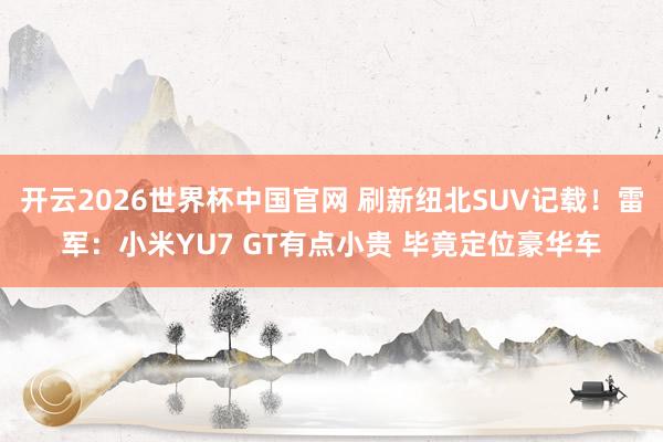 开云2026世界杯中国官网 刷新纽北SUV记载！雷军：小米YU7 GT有点小贵 毕竟定位豪华车