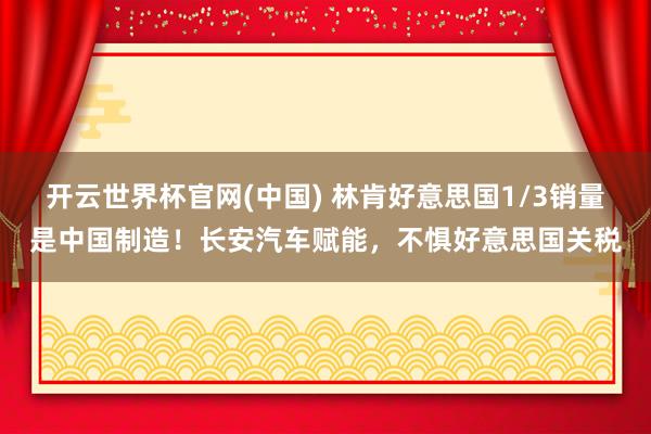 开云世界杯官网(中国) 林肯好意思国1/3销量是中国制造!长安汽车赋能,不惧好意思国关税