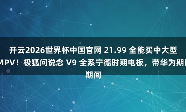 开云2026世界杯中国官网 21.99 全能买中大型 MPV！极狐问说念 V9 全系宁德时期电板，带华为期间