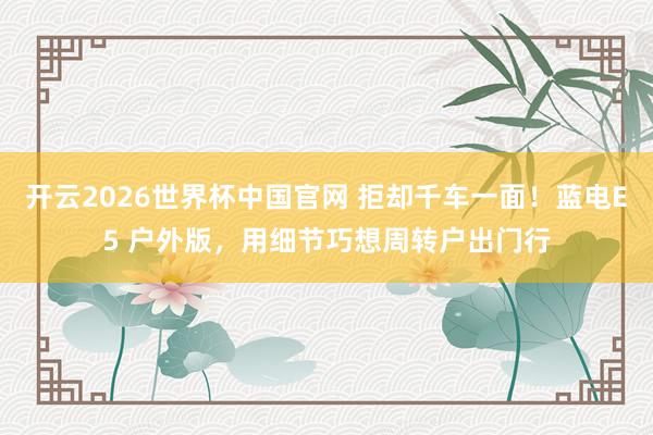 开云2026世界杯中国官网 拒却千车一面！蓝电E5 户外版，用细节巧想周转户出门行