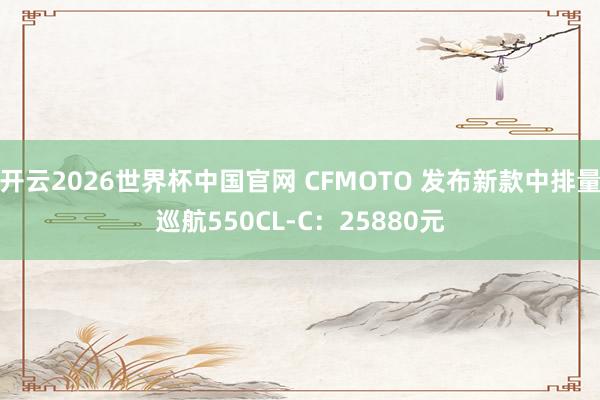 开云2026世界杯中国官网 CFMOTO 发布新款中排量巡航550CL-C：25880元