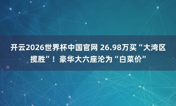 开云2026世界杯中国官网 26.98万买“大湾区揽胜”！豪华大六座沦为“白菜价”