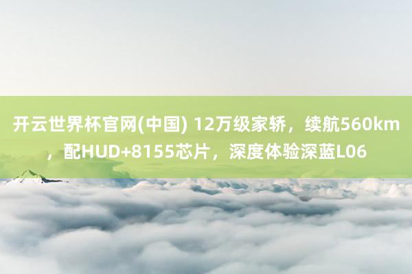 开云世界杯官网(中国) 12万级家轿，续航560km，配HUD+8155芯片，深度体验深蓝L06