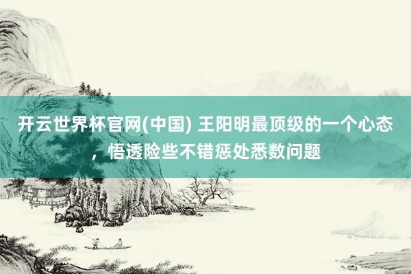 开云世界杯官网(中国) 王阳明最顶级的一个心态，悟透险些不错惩处悉数问题
