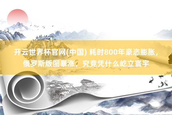 开云世界杯官网(中国) 耗时800年豪恣膨胀，俄罗斯版图暴涨，究竟凭什么屹立寰宇