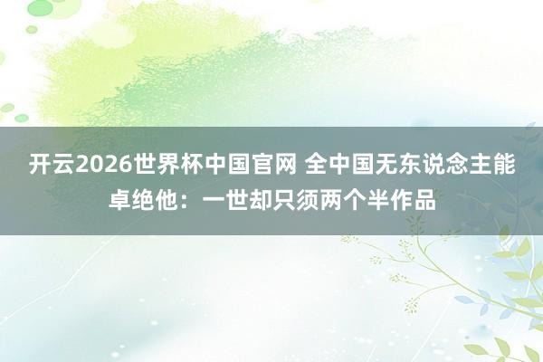 开云2026世界杯中国官网 全中国无东说念主能卓绝他：一世却只须两个半作品