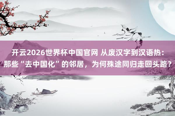 开云2026世界杯中国官网 从废汉字到汉语热：那些“去中国化”的邻居，为何殊途同归走回头路？