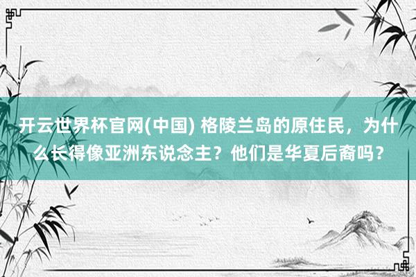 开云世界杯官网(中国) 格陵兰岛的原住民，为什么长得像亚洲东说念主？他们是华夏后裔吗？