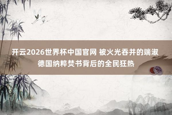 开云2026世界杯中国官网 被火光吞并的端淑 德国纳粹焚书背后的全民狂热