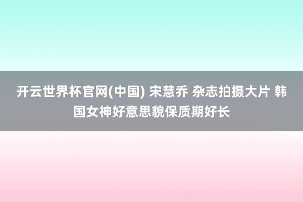 开云世界杯官网(中国) 宋慧乔 杂志拍摄大片 韩国女神好意思貌保质期好长