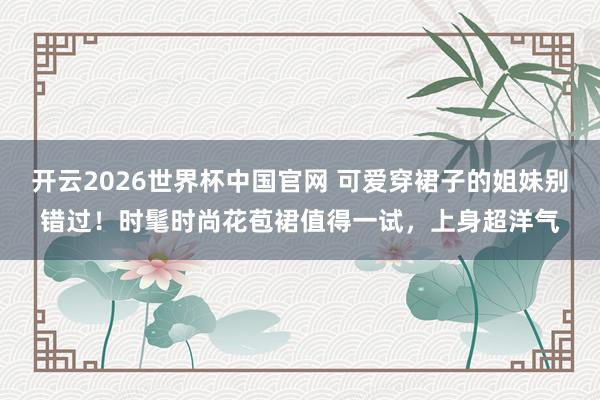 开云2026世界杯中国官网 可爱穿裙子的姐妹别错过！时髦时尚花苞裙值得一试，上身超洋气
