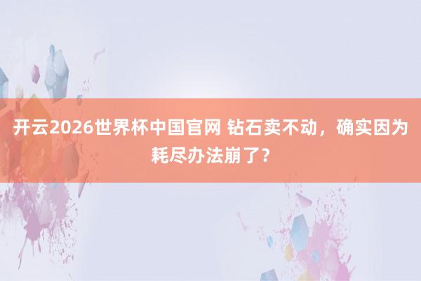 开云2026世界杯中国官网 钻石卖不动，确实因为耗尽办法崩了？