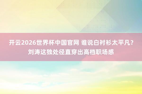 开云2026世界杯中国官网 谁说白衬衫太平凡？刘涛这独处径直穿出高档职场感