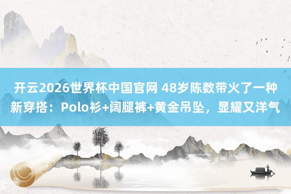开云2026世界杯中国官网 48岁陈数带火了一种新穿搭：Polo衫+阔腿裤+黄金吊坠，显耀又洋气