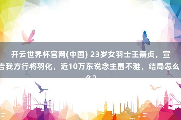 开云世界杯官网(中国) 23岁女羽士王熹贞，宣告我方行将羽化，近10万东说念主围不雅，结局怎么？