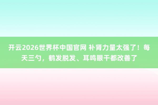 开云2026世界杯中国官网 补肾力量太强了！每天三勺，鹤发脱发、耳鸣眼干都改善了