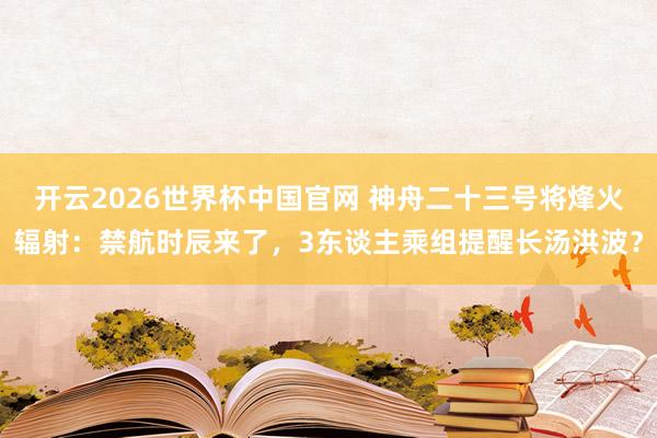 开云2026世界杯中国官网 神舟二十三号将烽火辐射：禁航时辰来了，3东谈主乘组提醒长汤洪波？