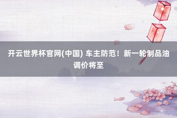 开云世界杯官网(中国) 车主防范！新一轮制品油调价将至