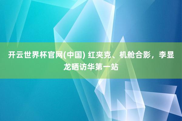 开云世界杯官网(中国) 红夹克、机舱合影，李显龙晒访华第一站