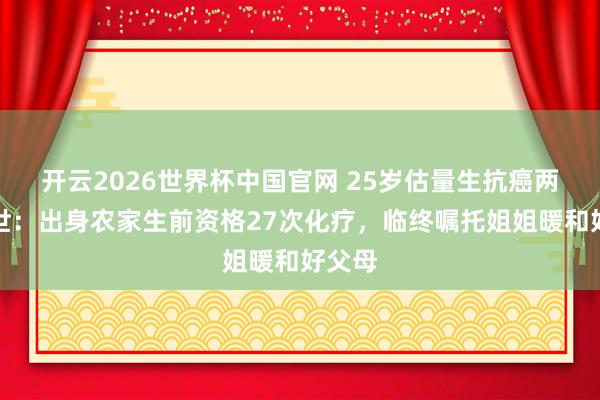 开云2026世界杯中国官网 25岁估量生抗癌两年离世：出身农家生前资格27次化疗，临终嘱托姐姐暖和好父母