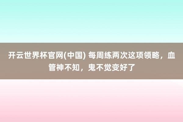 开云世界杯官网(中国) 每周练两次这项领略，血管神不知，鬼不觉变好了