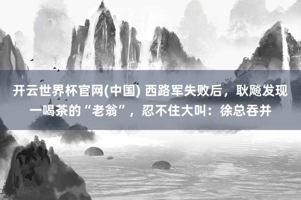 开云世界杯官网(中国) 西路军失败后，耿飚发现一喝茶的“老翁”，忍不住大叫：徐总吞并